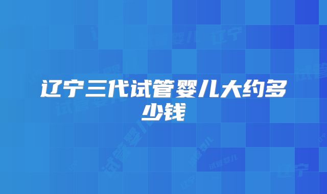 辽宁三代试管婴儿大约多少钱
