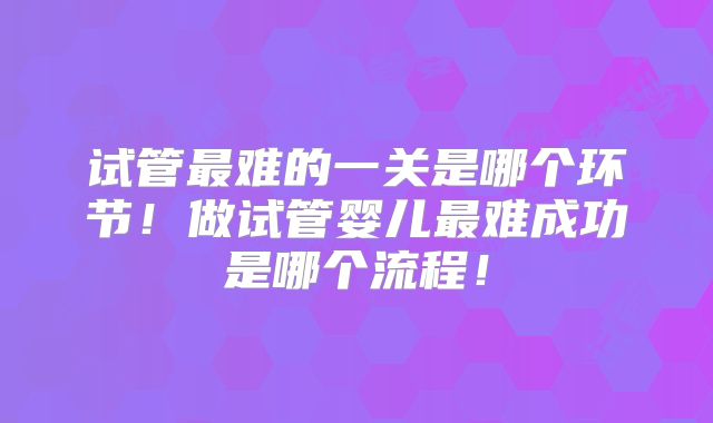 试管最难的一关是哪个环节！做试管婴儿最难成功是哪个流程！