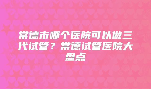 常德市哪个医院可以做三代试管？常德试管医院大盘点