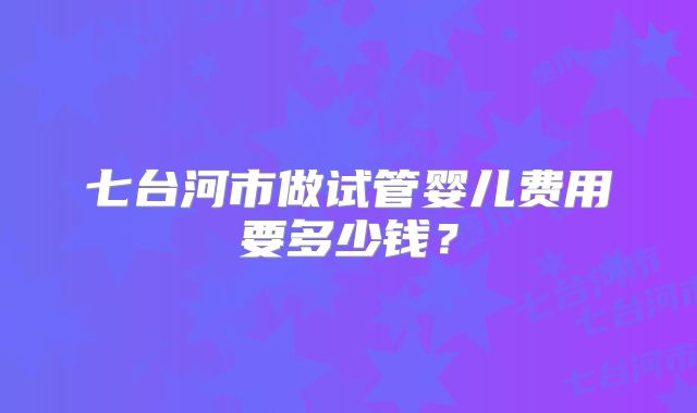 七台河市做试管婴儿费用要多少钱？