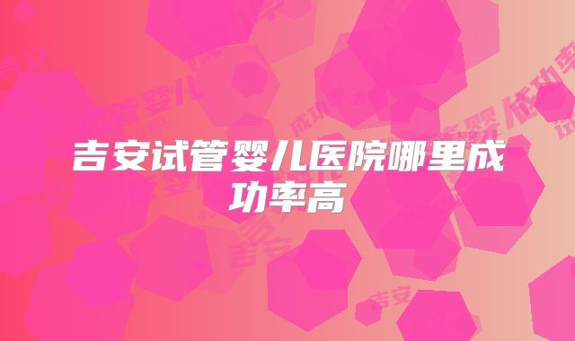 吉安试管婴儿医院哪里成功率高