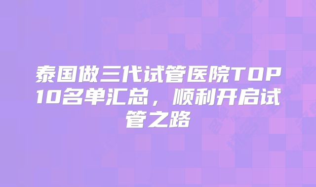 泰国做三代试管医院TOP10名单汇总,顺利开启试管之路