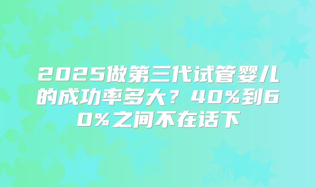 2025做第三代试管婴儿的成功率多大？40%到60%之间不在话下