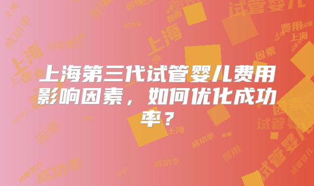 上海第三代试管婴儿费用影响因素，如何优化成功率？