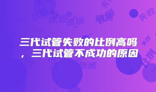 三代试管失败的比例高吗，三代试管不成功的原因