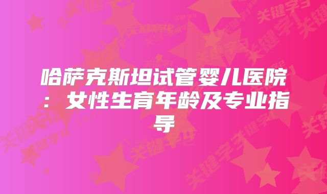 哈萨克斯坦试管婴儿医院：女性生育年龄及专业指导