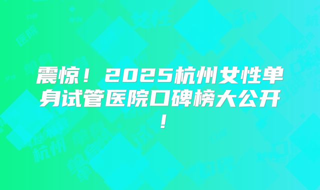 震惊！2025杭州女性单身试管医院口碑榜大公开！
