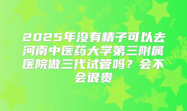 2025年没有精子可以去河南中医药大学第三附属医院做三代试管吗?会不会很贵