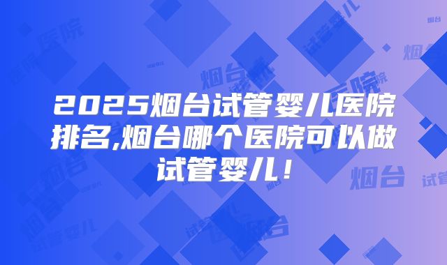 2025烟台试管婴儿医院排名,烟台哪个医院可以做试管婴儿！