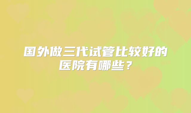国外做三代试管比较好的医院有哪些？
