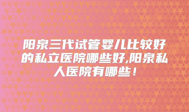 阳泉三代试管婴儿比较好的私立医院哪些好,阳泉私人医院有哪些！