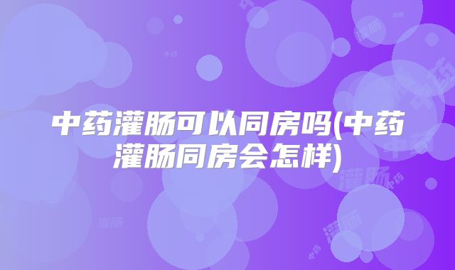 中药灌肠可以同房吗(中药灌肠同房会怎样)