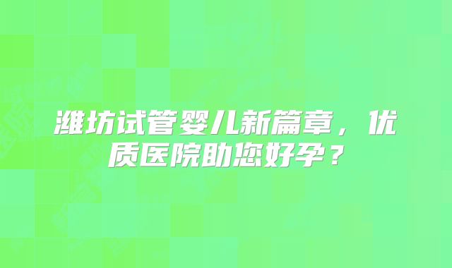 潍坊试管婴儿新篇章，优质医院助您好孕？