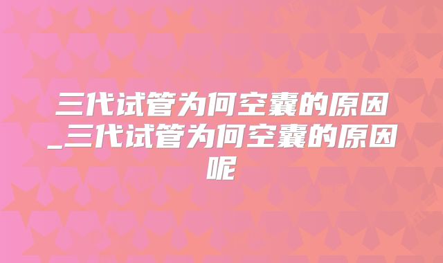 三代试管为何空囊的原因_三代试管为何空囊的原因呢