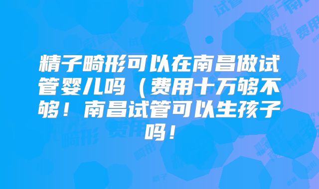 精子畸形可以在南昌做试管婴儿吗(费用十万够不够!南昌试管可以生孩子吗!