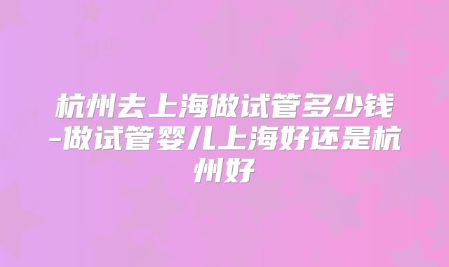 杭州去上海做试管多少钱-做试管婴儿上海好还是杭州好
