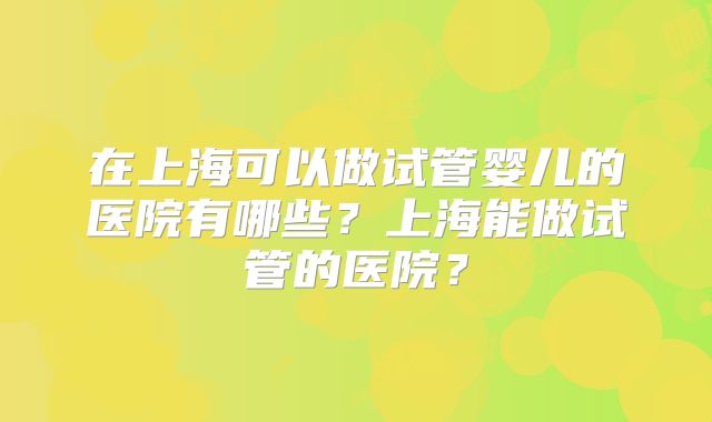 在上海可以做试管婴儿的医院有哪些?上海能做试管的医院?