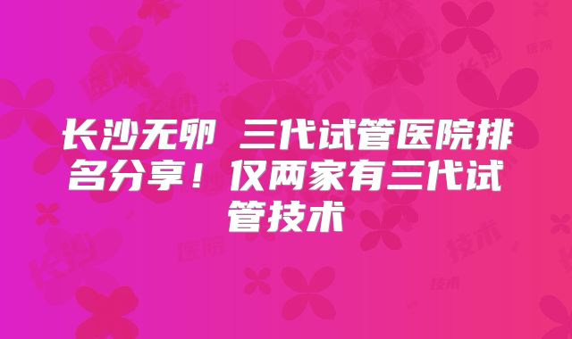 长沙无卵�三代试管医院排名分享！仅两家有三代试管技术
