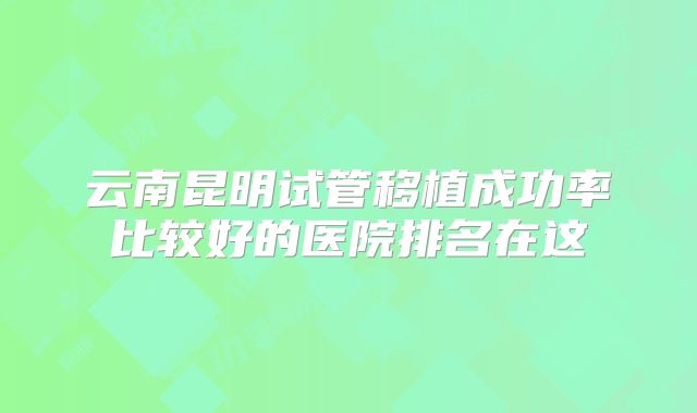 云南昆明试管移植成功率比较好的医院排名在这