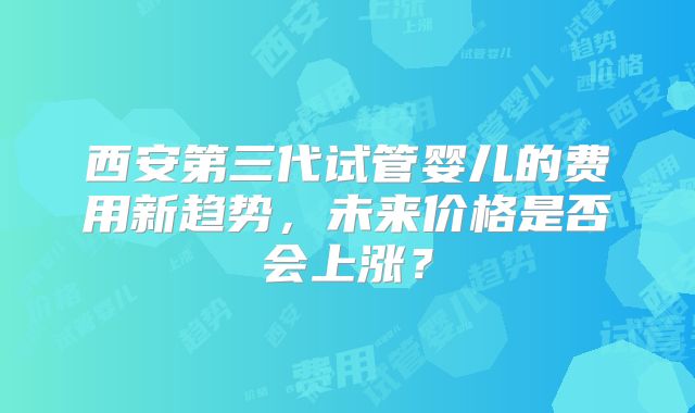 西安第三代试管婴儿的费用新趋势，未来价格是否会上涨？