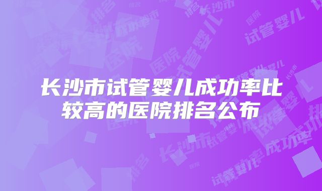 长沙市试管婴儿成功率比较高的医院排名公布