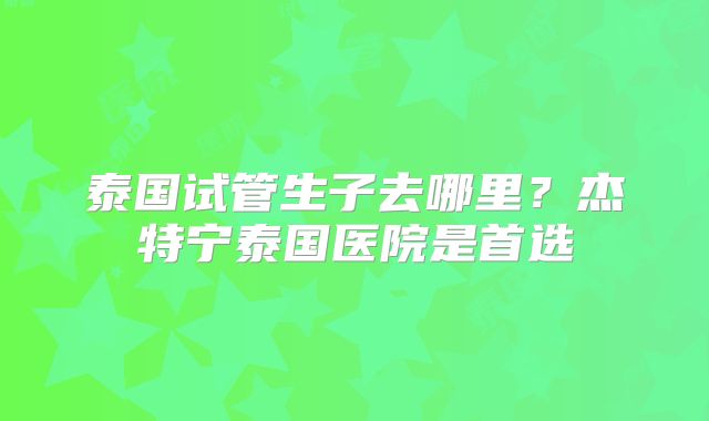 泰国试管生子去哪里？杰特宁泰国医院是首选