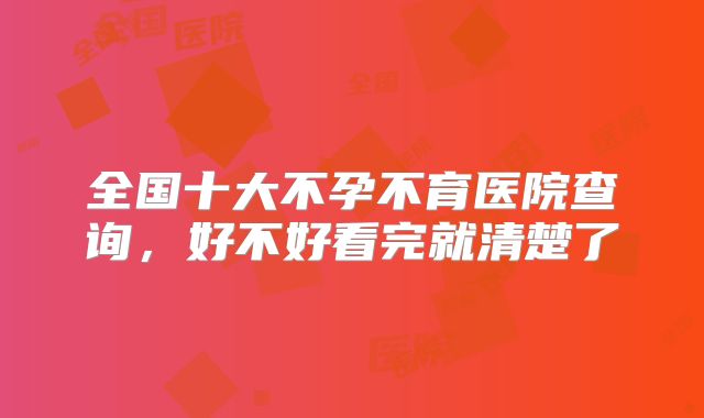 全国十大不孕不育医院查询，好不好看完就清楚了