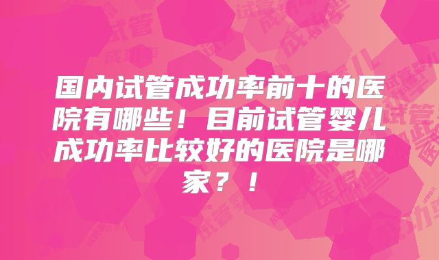 国内试管成功率前十的医院有哪些！目前试管婴儿成功率比较好的医院是哪家？！