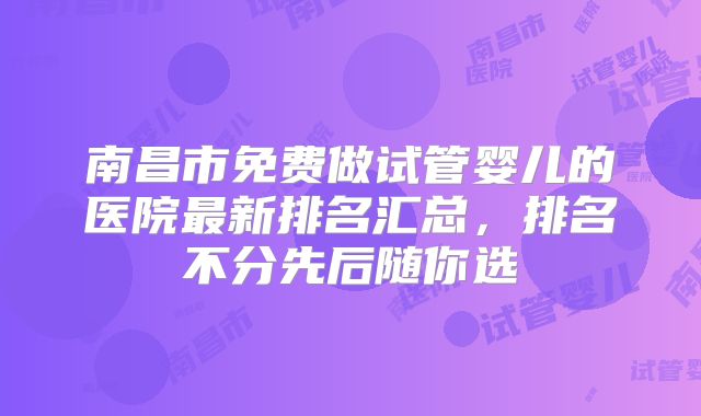 南昌市免费做试管婴儿的医院最新排名汇总，排名不分先后随你选