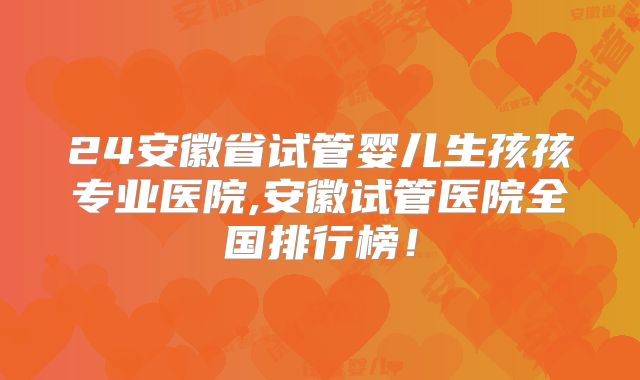 24安徽省试管婴儿生孩孩专业医院,安徽试管医院全国排行榜！