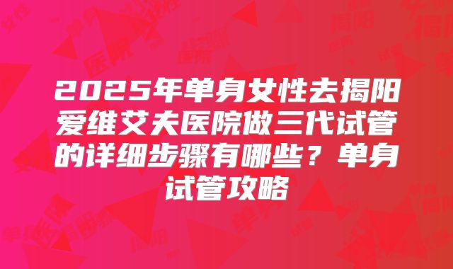 2025年单身女性去揭阳爱维艾夫医院做三代试管的详细步骤有哪些？单身试管攻略
