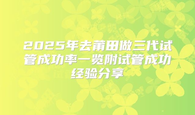2025年去莆田做三代试管成功率一览附试管成功经验分享