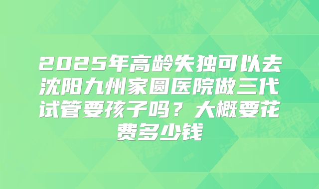 2025年高龄失独可以去沈阳九州家圆医院做三代试管要孩子吗？大概要花费多少钱
