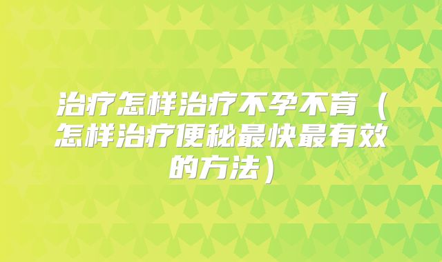 治疗怎样治疗不孕不育(怎样治疗便秘最快最有效的方法)