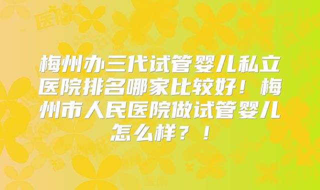 梅州办三代试管婴儿私立医院排名哪家比较好!梅州市人民医院做试管婴儿怎么样?!