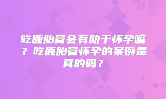 吃鹿胎膏会有助于怀孕嘛？吃鹿胎膏怀孕的案例是真的吗？
