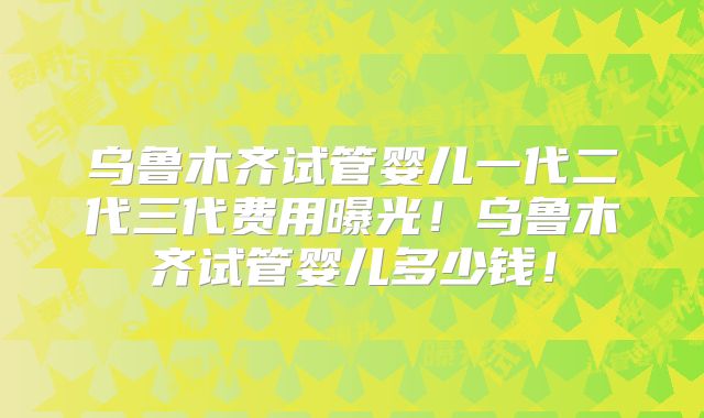 乌鲁木齐试管婴儿一代二代三代费用曝光!乌鲁木齐试管婴儿多少钱!