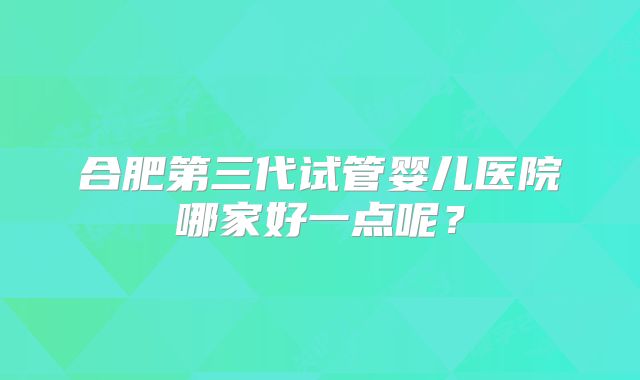 合肥第三代试管婴儿医院哪家好一点呢？
