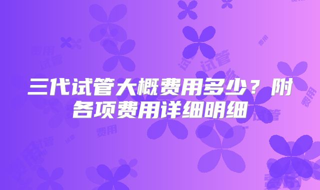 三代试管大概费用多少？附各项费用详细明细