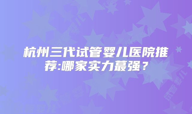 杭州三代试管婴儿医院推荐:哪家实力蕞强？
