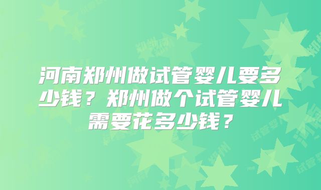 河南郑州做试管婴儿要多少钱？郑州做个试管婴儿需要花多少钱？