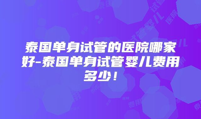泰国单身试管的医院哪家好-泰国单身试管婴儿费用多少!
