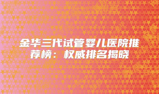 金华三代试管婴儿医院推荐榜：权威排名揭晓