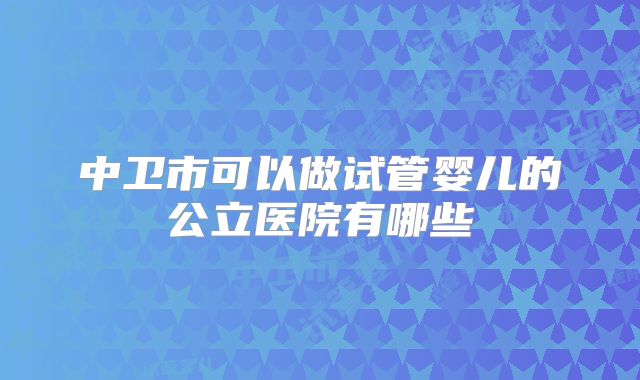 中卫市可以做试管婴儿的公立医院有哪些
