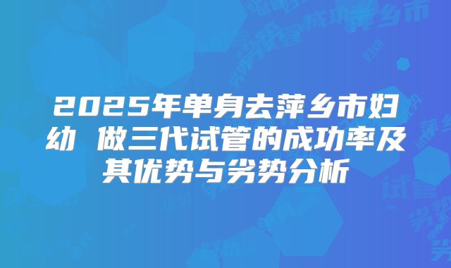 2025年单身去萍乡市妇幼 做三代试管的成功率及其优势与劣势分析