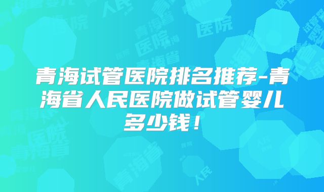 青海试管医院排名推荐-青海省人民医院做试管婴儿多少钱!
