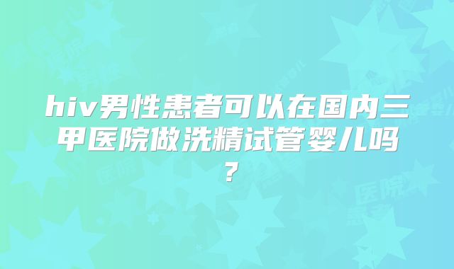 hiv男性患者可以在国内三甲医院做洗精试管婴儿吗？