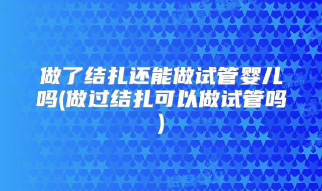 做了结扎还能做试管婴儿吗(做过结扎可以做试管吗)