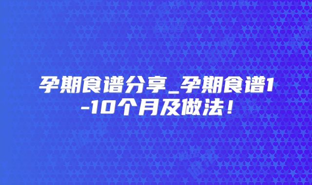 孕期食谱分享_孕期食谱1-10个月及做法！
