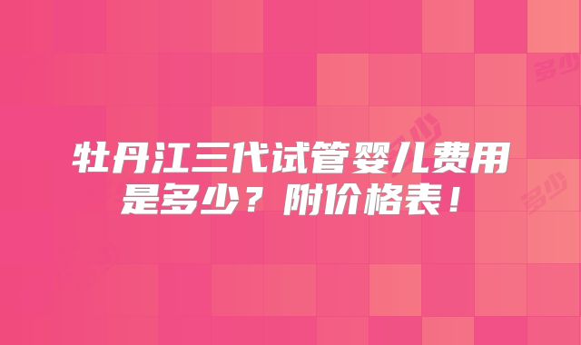 牡丹江三代试管婴儿费用是多少？附价格表！